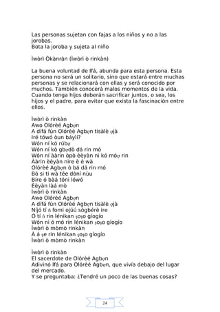 24
Las personas sujetan con fajas a los niños y no a las
jorobas.
Bota la joroba y sujeta al niño
Ìwòrì Òkànràn (Ìwòrì ò rinkàn)
La buena voluntad de Ifá, abunda para esta persona. Esta
persona no será un solitario, sino que estará entre muchas
personas y se relacionará con ellas y será conocido por
muchos. También conocerá malos momentos de la vida.
Cuando tenga hijos deberán sacrificar juntos, o sea, los
hijos y el padre, para evitar que exista la fascinación entre
ellos.
Ìwòrì ò rinkàn
Awo Olórèé Agbợn
A dífá fún Olórèé Agbợn tisàlè ợjà
Iré tówó òun báyìí?
Wón ní kó rúbợ
Wón ní kò gbợdò dá rin mó
Wón ní ààrin òpò èèyàn ni kó móợ rin
Ààrin èèyàn nire è é wà
Olórèé Agbợn ò bá dá rin mó
Bó si ti wà tée dòní nùu
Bíre ó bàá tóni lówó
Èèyàn làá mò
Ìwòrì ò rinkàn
Awo Olórèé Agbợn
A dífá fún Olórèé Agbợn tisàlè ợjà
Níjó tí ń fomi ojúú sògbérè ire
Ó tí ń rin lénikan şoşo gíogío
Wón ni ó mó rin lénikan şoşo gíogío
Ìwòrì ò mòmò rinkàn
À á şe rin lénikan şoşo gíogío
Ìwòrì ò mòmò rinkàn
Ìwòrì ò rinkàn
El sacerdote de Olórèé Agbợn
Adivinó Ifá para Olórèé Agbợn, que vivía debajo del lugar
del mercado.
Y se preguntaba: ¿Tendré un poco de las buenas cosas?
 