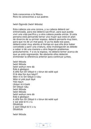 24
Solo conocemos a la Mosca.
Pero no conocemos a sus padres
Ìwòrì Ògúndá (Ìwòrì Wóńda)
Esta cabeza usa una corona, y su cabeza deberá ser
entronizada, para eso deberá sacrificar, para que pueda
vivir una vida pacífica y a otra cabeza pueda unirse. Si esta
persona está pensando tomar una mujer que está en plan
de divorcio de su primer esposo, deberá pensarlo muy bien,
para que no de un mal paso. Si ya ha dado ese paso,
deberá estar muy atento al tiempo en que ella dice haber
concebido y parir una criatura, esta investigación es debido
a saber si de una manera u otra llegarán problemas
gratuitamente. Y si es la esposa, no deberá temer acerca de
que ya está regresando. No obstante ellos deberán
enmendar la diferencia anterior para continuar juntos.
Ìwòrì Wóńda
Ìwòrì Wóńda
Ìwòrì wohun rere dá
Èdá ò gbóògùn
A dífá fún Orí Olóyè ti ń tòrun bò wálé ayé
Ó lè dáa fún òun báyìí?
Wón ní ki Orí Olóyè ó rúbợ
Wón ní yóó joyè láyé
Yóó nípợn
Ợkàan rè ó balè
Orí Olóyè rúbợ
Ìwòrì Wóńda
Ìwòrì Wóńda
Ìwòrì wohun rere dá
Èdá ò gbóògùn
A dífá fún Orí Olóyè ti ń tòrun bò wálé ayé
Ệ wá wòó bí tí ń ru
Òfùlèfùlè
Ệ worí Olóyè bí tí ń ru
Òfùlèfùlè
Ìwòrì Wóńda
 