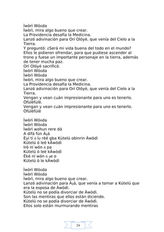 24
Ìwòrì Wóńda
Ìwòrì, mira algo bueno que crear.
La Providencia desafía la Medicina.
Lanzó adivinación para Orí Olóyè, que venía del Cielo a la
Tierra.
Y preguntó: ¿Será mi vida buena del todo en el mundo?
Ellos le pidieron ofrendar, para que pudiese ascender al
trono y fuese un importante personaje en la tierra, además
de tener mucha paz.
Orí Olóyè sacrificó.
Ìwòrì Wóńda
Ìwòrì Wóńda
Ìwòrì, mira algo bueno que crear.
La Providencia desafía la Medicina.
Lanzó adivinación para Orí Olóyè, que venía del Cielo a la
Tierra.
Vengan y vean cuán impresionante para uno es tenerlo.
Òfùlèfùlè.
Vengan y vean cuán impresionante para uno es tenerlo.
Òfùlèfùlè
Ìwòrì Wóńda
Ìwòrì Wóńda
Ìwòrì wohun rere dá
A dífá fún Àşá
Èyí tí ń lợ rèé gba Kútelú obìnrin Àwòdì
Kútelú ò leé kÀwòdì
Iró ní wón ń pa
Kútelú ò leè kÀwòdì
Èké ní wón ń şe o
Kútelú ò le kÀwòdì
Ìwòrì Wóńda
Ìwòrì Wóńda
Ìwòrì, mira algo bueno que crear.
Lanzó adivinación para Àşá, que venía a tomar a Kútelú que
era la esposa de Àwòdì.
Kútelú no se podía divorciar de Àwòdì.
Son las mentiras que ellos están diciendo.
Kútelú no se podía divorciar de Àwòdì.
Ellos solo están murmurando mentiras
 