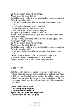 24
Es Olúfón quien lanza Ifá para Ogele
Alásìá lanza Ifá para Ògiyan
Òrìşàńlá nunca vendería a sus propios hijos por cacahuetes
Ogbèdí es un buen Ifá
Lanzó adivinación para Àjàgbé, cuando lloraba por tener
hijos
¿Podré algún día tener descendencia?
Le dijeron que ofrendase y así lo hizo
¿Cómo nosotros reconocemos a Àjàgbé?
Es aquel a quien se le llama “La Mosca”
Y no hay una sola ciudad o lugar en el mundo donde no se
halle a la Mosca
La vida le fue placentera y la gente decía: Los hijos de la
mosca son muchísimos!
Es Olúfón quien lanzo Ifá para Ogele
Alásìá lanzo Ifá para Ògiyan
Òrìşàńlá nunca vendería a sus propios hijos por cacahuetes
Ogbèdí es un buen Ifá
Lanzó adivinación para Àjàgbé, cuando lloraba por tener
hijos
Gente de Ìpò y de Òfà, ¿dónde se puede viajar sin
encontrarse con la descendencia de Àjàgbé?
Àjàgbe regresó con buena cantidad de riquezas.
Ogbè Ìròsùn
Solo la acción espiritual puede restaurar el balance. La
fortuna llega de lugares extranjeros, se le deberá sacrificar
a Odù con muchas babosas y huevos de gallina. La persona
deberá comportarse dentro de los principios ifistas. Ifá ve a
una mujer estéril que deberá ofrendar con 16 huevos para
tener hijos.
Ogbè dáwò, òsùn telè
Ó ró jinngínni jinngínni
A dífá fún Òdùkèkèèkè
Èyí ti ń re inú ìgbé rèé kájé wálé
Òdùkèkèèkè ní ń re inú ìgbé
 