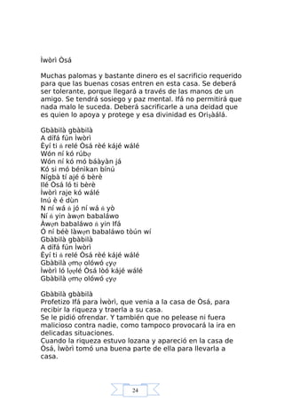 24
Ìwòrì Òsá
Muchas palomas y bastante dinero es el sacrificio requerido
para que las buenas cosas entren en esta casa. Se deberá
ser tolerante, porque llegará a través de las manos de un
amigo. Se tendrá sosiego y paz mental. Ifá no permitirá que
nada malo le suceda. Deberá sacrificarle a una deidad que
es quien lo apoya y protege y esa divinidad es Orişàálá.
Gbàbilà gbàbilà
A dífá fún Ìwòrì
Èyí ti ń relé Òsá rèé kájé wálé
Wón ní kó rúbợ
Wón ní kó mó báàyàn já
Kó si mó bénìkan bínú
Nígbà tí ajé ó bèrè
Ilé Òsá ló ti bèrè
Ìwòrì raje kó wálé
Inú è é dùn
N ní wá ń jó ní wá ń yò
Ní ń yin àwợn babaláwo
Àwợn babaláwo ń yin Ifá
Ó ní béè làwợn babaláwo tòún wí
Gbàbilà gbàbilà
A dífá fún Ìwòrì
Èyí ti ń relé Òsá rèé kájé wálé
Gbàbilà ợmợ olówó ẹyợ
Ìwòrì ló lợợlé Òsá lòó kájé wálé
Gbàbilà ợmợ olówó ẹyợ
Gbàbilà gbàbilà
Profetizo Ifá para Ìwòrì, que venia a la casa de Òsá, para
recibir la riqueza y traerla a su casa.
Se le pidió ofrendar. Y también que no pelease ni fuera
malicioso contra nadie, como tampoco provocará la ira en
delicadas situaciones.
Cuando la riqueza estuvo lozana y apareció en la casa de
Òsá, Ìwòrì tomó una buena parte de ella para llevarla a
casa.
 