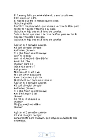 24
Él fue muy feliz, y cantó alabando a sus babaláwos.
Ellos alabaron a Ifá.
Él hizo lo que Ifá le mandó que hiciese.
Gbàbilà gbàbilà
Profetizo Ifá para Ìwòrì, que venia a la casa de Òsá, para
recibir la riqueza y traerla a su casa.
Gbàbilà, el hijo que está lleno de cowríes.
Solo es Ìwòrì, que vino a la casa de Òsá, para recibir la
riqueza y traerla a su casa.
Gbàbilà, el hijo que está lleno de cowríes
Àgùtàn ni ò sunwòn sunwòn
Kó sorí bòrògídí bòrògídí
A dífá fún Ợláawin
Ti ń gba Àwón kalè lówó ayé
Wón ní kó rúbợ
Wón ní kí Àwón ó rúbợ Elénìní
Àwón bá rúbợ
Ợláawin dúró ti í
Òòsà náà duro tí í
Ayé yẹ wón
N ní wá ń jó ní wá ń yò
Ní ń yin àwợn babaláwo
Àwợn babaláwo ń yin Ifá
Ó ní béè làwợn babaláwo tòún wí
Àgùtàn ni ò sunwòn sunwòn
Kó sorí bòrògídí bòrògídí
A dífá fún Ợláawin
Ti ń gba Àwón kalè lówó ayé
Kíni ò níí jógun ó jà?
Ợláawin
Kò mò ní jé kógun ó jà
Ợláawin
Mó jógun ó jà wá dákun
Ợláawin
Àgùtàn ni ò sunwòn sunwòn
Kó sorí bòrògídí bòrògídí
Lanzaron Ifá para Ợláawin, que salvaba a Àwón de sus
enemigos.
 