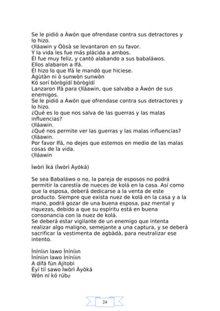 24
Se le pidió a Àwón que ofrendase contra sus detractores y
lo hizo.
Ợláawin y Òòsà se levantaron en su favor.
Y la vida les fue más plácida a ambos.
Él fue muy feliz, y cantó alabando a sus babaláwos.
Ellos alabaron a Ifá.
Él hizo lo que Ifá le mandó que hiciese.
Àgùtàn ni ò sunwòn sunwòn
Kó sorí bòrògídí bòrògídí
Lanzaron Ifá para Ợláawin, que salvaba a Àwón de sus
enemigos.
Se le pidió a Àwón que ofrendase contra sus detractores y
lo hizo.
¿Qué es lo que nos salva de las guerras y las malas
influencias?
Ợláawin.
¿Qué nos permite ver las guerras y las malas influencias?
Ợláawin.
Por favor Ifá, no dejes que estemos en medio de las malas
cosas de la vida.
Ợláawin
Ìwòrì Ìká (Ìwòrì Àyòká)
Se sea Babaláwo o no, la pareja de esposos no podrá
permitir la carestía de nueces de kolá en la casa. Así como
que la esposa, deberá dedicarse a la venta de este
producto. Siempre que exista nuez de kolá en la casa y a la
mano, podrá gozar de una buena esposa, paz mental y
riquezas, debido a que su espíritu está en buena
consonancia con la nuez de kolá.
Se deberá estar vigilante de un enemigo que intenta
realizar algo maligno, semejante a una captura, y se deberá
sacrificar la vestimenta de agbàdà, para neutralizar ese
intento.
Ìníníńn lawo Ìníníńn
Ìníníńn lawo Ìníníńn
A dífá fún Ajitobi
Èyí tíí sawo Ìwòrì Àyòká
Wón ní kó rúbợ
 