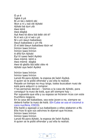 24
Ó şe é
Ńgbà ó yá
Bí ợn bá ń bèèrè obi
Wợn a ní ẹ ňsó ńlé Ajitobi
Ajitobi bá dẹni ợlà
Awo kéré
Awo dàgbà
Àşé Awo tó dára láá bóbi ńlé è?
N ní wá ń jó ní wá ń yò
Ní ń yin àwợn babaláwo
Àwợn babaláwo ń yin Ifá
Ó ní béè làwợn babaláwo tòún wí
Ìníníńn lawo Ìníníńn
Ìníníńn lawo Ìníníńn
A dífá fún Ajitobi
Èyí tíí sawo Ìwòrì Àyòká
Awo mòmò kéré o
Awo mòmò dàgbà
Awo tó gbófa láá bóbi ńlée rè
Ajitobi aya Ìwòrì Àyòká
Ìníníńn lawo Ìníníńn
Ìníníńn lawo Ìníníńn
Lanzó Ifá para Ajitobi, la esposa de Ìwòrì Àyòká.
A quien se le pidió ofrendar y así ella lo realizó.
Pasado un tiempo no muy largo, todos buscaban nuez de
kolá para adquirir o comprar.
Y las personas decían: - Vamos a la casa de Ajitobi, para
conseguir la nuez de kolá, que allí siempre hay -.
Por supuesto que ella y su esposo se hicieron ricos con este
fructífero negocio.
En la casa del babaláwo, sea este joven o no, siempre se
deberá hallar la nuez de kolá. (En Cuba se usa el coconut o
coco nucífera, COCO).
Ella bailó y agasajó a sus babaláwos y ellos alabaron a Ifá.
Ella hizo lo que sus adivinos le dijeran que hiciese.
Ìníníńn lawo Ìníníńn
Ìníníńn lawo Ìníníńn
Lanzó Ifá para Ajitobi, la esposa de Ìwòrì Àyòká.
A quien se le pidió ofrendar y así ella lo realizó.
 