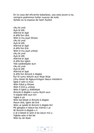 24
En la casa del eficiente babaláwo, sea este joven o no,
siempre podremos hallar nueces de kolá.
Ajitobi es la esposa de Ìwòrì Àyòká
Ợkợ bí ẹmó
Ayà bí àfè
Alárinà bí àgó
A dífá fún Ợká
Wón ó mu joyè Olúwo
Ợkợ bí ẹmó
Ayà bí àfè
Alárinà bí àgó
A dífá fún Erè
Wón ó mu joyè ẹnikeji
Ợkợ bí ẹmó
Ayà bí àfè
Alárinà bí àgó
A dífá fún Ìgbín
Yóó salákèépèe wợn
Ợkợ bí ẹmó
Ayà bí àfè
Alárinà bí àgó
A dífá fún Àmùrè ò dàgbà
Èyí tíí sợmợ ìkéyìín wợn léńje léńje
Ợmợ ikósé ilé Agbợnnìrègún làwợn mérèèrin
Ìgbà tí wón ó mùú
Wón fỢká jẹ Olúwo
Wón fi Erè jẹ ẹnikeji
Wón fi Ìgbín jẹ Alákèépè
Àmùrè ò dàgbà ń sợmợ léyìín wợn
Ń kápòó tèlé wợn kiri
Ńgbà ó yá
Wón bá bèwè sí Àmùrè ò dàgbà
Àwợn Ợká, Ìgbín àti Erè
Wón şe ipàdé lé Àmùrè ò dàgbà lórí
Pé gbogbo n táwợn ba mòmò ń şe
Ní Àmùrè ò dàgbà ń ri
Ệ jé á bèwè ki wón ó ba àwợn mú u
Ńgbàa wón ó lòó bè
Wón bẹ Idi lówè
 