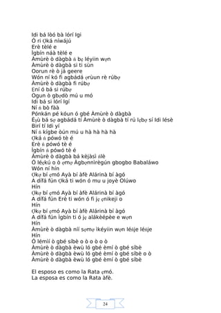 24
Idi bá lòó bà lórí Igi
Ó ri Ợká níwájú
Erè tèlé e
Ìgbín náà tèlé e
Àmùrè ò dàgbà ń bẹ léyiin wợn
Àmùrè ò dàgbà si ti sùn
Oorun rè ò já geere
Wón ní kó fi agbádá ợrùun rè rúbợ
Àmùrè ò dàgbà fi rúbợ
Ệní ó bá si rúbợ
Ogun ò gbợdò mú u mó
Idi bá si lórí Igí
Ní ń bò fàà
Pónkán pé kóun ó gbé Àmùrè ò dàgbà
Èşù bá sợ agbádá tí Àmùrè ò dàgbà tí rú lẹbợ sí Idi lésè
Birí tí Idi yí
Ní ń kígbe òún mú u hà hà hà hà
Ợká ń pówó tè é
Erè ń pówó tè é
Ìgbín ń pówó tè é
Àmùrè ò dàgbà bá kèjàsì ńlè
Ó léẹkú o ò ợmợ Àgbợnnìrègún gbogbo Babaláwo
Wón ní hín
Ợkợ bí ẹmó Ayà bí àfè Alárinà bí àgó
A dífá fún Ợká ti wón ó mu u joyè Olúwo
Hín
Ợkợ bí ẹmó Ayà bí àfè Alárinà bí àgó
A dífá fún Erè ti wón ó fi jẹ ẹnikeji o
Hín
Ợkợ bí ẹmó Ayà bí àfè Alárinà bí àgó
A dífá fún Ìgbín ti ó jẹ alákèépèe e wợn
Hín
Àmùrè ò dàgbà níí sợmợ ìkéyiin wợn léńje léńje
Hín
Ó lémìí ò gbé síbè o ò o ò o ò
Àmùrè ò dàgbà èwù ló gbé èmí ò gbé síbè
Àmùrè ò dàgbà èwù ló gbé èmí ò gbé síbè o ò
Àmùrè ò dàgbà èwù ló gbé èmí ò gbé síbè
El esposo es como la Rata ẹmó.
La esposa es como la Rata àfè.
 