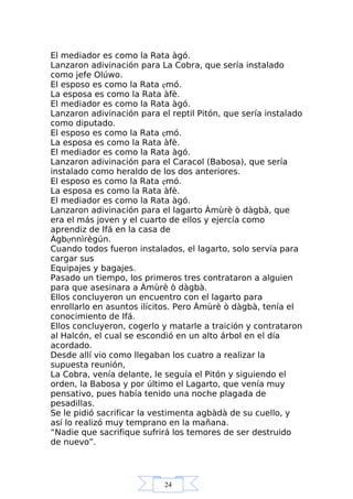 24
El mediador es como la Rata àgó.
Lanzaron adivinación para La Cobra, que sería instalado
como jefe Olúwo.
El esposo es como la Rata ẹmó.
La esposa es como la Rata àfè.
El mediador es como la Rata àgó.
Lanzaron adivinación para el reptil Pitón, que sería instalado
como diputado.
El esposo es como la Rata ẹmó.
La esposa es como la Rata àfè.
El mediador es como la Rata àgó.
Lanzaron adivinación para el Caracol (Babosa), que sería
instalado como heraldo de los dos anteriores.
El esposo es como la Rata ẹmó.
La esposa es como la Rata àfè.
El mediador es como la Rata àgó.
Lanzaron adivinación para el lagarto Àmùrè ò dàgbà, que
era el más joven y el cuarto de ellos y ejercía como
aprendiz de Ifá en la casa de
Àgbợnnìrègún.
Cuando todos fueron instalados, el lagarto, solo servía para
cargar sus
Equipajes y bagajes.
Pasado un tiempo, los primeros tres contrataron a alguien
para que asesinara a Àmùrè ò dàgbà.
Ellos concluyeron un encuentro con el lagarto para
enrollarlo en asuntos ilícitos. Pero Àmùrè ò dàgbà, tenía el
conocimiento de Ifá.
Ellos concluyeron, cogerlo y matarle a traición y contrataron
al Halcón, el cual se escondió en un alto árbol en el día
acordado.
Desde allí vio como llegaban los cuatro a realizar la
supuesta reunión,
La Cobra, venía delante, le seguía el Pitón y siguiendo el
orden, la Babosa y por último el Lagarto, que venía muy
pensativo, pues había tenido una noche plagada de
pesadillas.
Se le pidió sacrificar la vestimenta agbàdà de su cuello, y
así lo realizó muy temprano en la mañana.
“Nadie que sacrifique sufrirá los temores de ser destruido
de nuevo”.
 