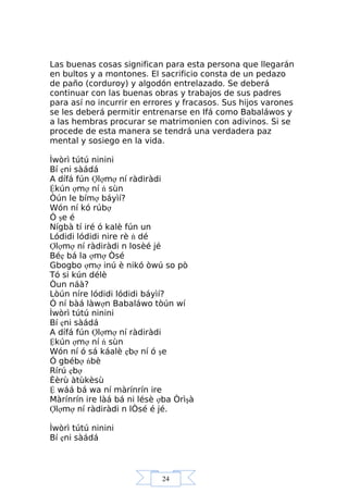 24
Las buenas cosas significan para esta persona que llegarán
en bultos y a montones. El sacrificio consta de un pedazo
de paño (corduroy) y algodón entrelazado. Se deberá
continuar con las buenas obras y trabajos de sus padres
para así no incurrir en errores y fracasos. Sus hijos varones
se les deberá permitir entrenarse en Ifá como Babaláwos y
a las hembras procurar se matrimonien con adivinos. Si se
procede de esta manera se tendrá una verdadera paz
mental y sosiego en la vida.
Ìwòrì tútú ninini
Bí ẹni sàádá
A dífá fún Ợlợmợ ní ràdiràdi
Ệkún ợmợ ní ń sùn
Òún le bímợ báyìí?
Wón ní kó rúbợ
Ó şe é
Nígbà tí iré ó kalè fún un
Lódidi lódidi nire rè ń dé
Ợlợmợ ní ràdiràdi n losèé jé
Béẹ bá la ợmợ Òsé
Gbogbo ợmợ inú è nikó òwú so pò
Tó si kún délè
Òun náà?
Lòún níre lódidi lódidi báyìí?
Ó ní bàá làwợn Babaláwo tòún wí
Ìwòrì tútú ninini
Bí ẹni sàádá
A dífá fún Ợlợmợ ní ràdiràdi
Ệkún ợmợ ní ń sùn
Wón ní ó sá káalè ẹbợ ní ó şe
Ó gbébợ ńbè
Rírú ẹbợ
Èèrù àtùkèsù
Ệ wáá bá wa ní màrínrín ire
Màrínrín ire làá bá ni lésè ợba Òrìşà
Ợlợmợ ní ràdiràdi n lÒsé é jé.
Ìwòrì tútú ninini
Bí ẹni sàádá
 