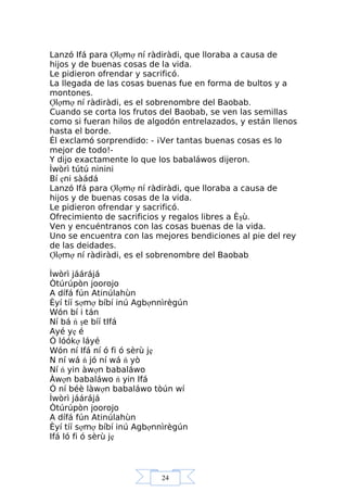 24
Lanzó Ifá para Ợlợmợ ní ràdiràdi, que lloraba a causa de
hijos y de buenas cosas de la vida.
Le pidieron ofrendar y sacrificó.
La llegada de las cosas buenas fue en forma de bultos y a
montones.
Ợlợmợ ní ràdiràdi, es el sobrenombre del Baobab.
Cuando se corta los frutos del Baobab, se ven las semillas
como si fueran hilos de algodón entrelazados, y están llenos
hasta el borde.
Él exclamó sorprendido: - ¡Ver tantas buenas cosas es lo
mejor de todo!-
Y dijo exactamente lo que los babaláwos dijeron.
Ìwòrì tútú ninini
Bí ẹni sàádá
Lanzó Ifá para Ợlợmợ ní ràdiràdi, que lloraba a causa de
hijos y de buenas cosas de la vida.
Le pidieron ofrendar y sacrificó.
Ofrecimiento de sacrificios y regalos libres a Èşù.
Ven y encuéntranos con las cosas buenas de la vida.
Uno se encuentra con las mejores bendiciones al pie del rey
de las deidades.
Ợlợmợ ní ràdiràdi, es el sobrenombre del Baobab
Ìwòrì jáárájá
Òtúrúpòn joorojo
A dífá fún Atinúlahùn
Èyí tíí sợmợ bíbí inú Agbợnnìrègún
Wón bí i tán
Ní bá ń şe bíí tIfá
Ayé yẹ é
Ó lóókợ láyé
Wón ní Ifá ní ó fi ó sèrù jẹ
N ní wá ń jó ní wá ń yò
Ní ń yin àwợn babaláwo
Àwợn babaláwo ń yin Ifá
Ó ní béè làwợn babaláwo tòún wí
Ìwòrì jáárájá
Òtúrúpòn joorojo
A dífá fún Atinúlahùn
Èyí tíí sợmợ bíbí inú Agbợnnìrègún
Ifá ló fi ó sèrù jẹ
 