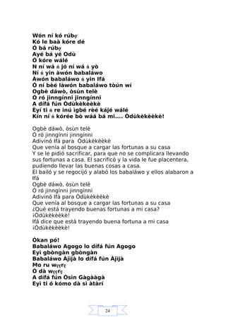 24
Wón ní kó rúbợ
Kó le baà kóre dé
Ó bá rúbợ
Ayé bá yé Odù
Ó kóre wálé
N ní wá ń jó ní wá ń yò
Ní ń yin àwón babaláwo
Àwón babaláwo ń yin Ifá
Ó ní bèé làwón babaláwo tòún wí
Ogbè dáwò, òsùn telè
Ó ró jinngínni jinngínni
A dífá fún Òdùkèkèèkè
Èyí ti ń re inú ìgbé rèé kájé wálé
Kín ní ń kórée bò wáá bá mi.... Òdùkèkèèkè!
Ogbè dáwò, òsùn telè
Ó ró jinngínni jinngínni
Adivinó Ifá para Òdùkèkèèkè
Que venía al bosque a cargar las fortunas a su casa
Y se le pidió sacrificar, para que no se complicara llevando
sus fortunas a casa. El sacrificó y la vida le fue placentera,
pudiendo llevar las buenas cosas a casa.
El bailó y se regocijó y alabó los babaláwo y ellos alabaron a
Ifá
Ogbè dáwò, òsùn telè
Ó ró jinngínni jinngínni
Adivinó Ifá para Òdùkèkèèkè
Que venía al bosque a cargar las fortunas a su casa
¿Qué está trayendo buenas fortunas a mi casa?
¡Òdùkèkèèkè!
Ifá dice que está trayendo buena fortuna a mi casa
¡Òdùkèkèèkè!
Òkan pó!
Babaláwo Agogo lo dífá fún Agogo
Eyì gbòngàn gbòngàn
Babaláwo Àjìjà lo dífá fún Àjìjà
Mo ru wẹẹrẹ
Ó dà wẹẹrẹ
A dífá fún Òsìn Gàgààgà
Eyì ti ó kómo dà sì àtàrí
 