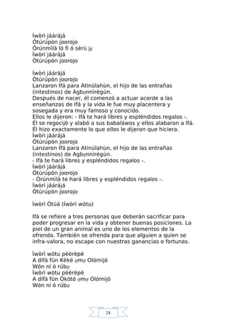24
Ìwòrì jáárájá
Òtúrúpòn joorojo
Òrúnmìlà ló fi ó sèrù jẹ
Ìwòrì jáárájá
Òtúrúpòn joorojo
Ìwòrì jáárájá
Òtúrúpòn joorojo
Lanzaron Ifá para Atinúlahùn, el hijo de las entrañas
(intestinos) de Agbợnnìrègún.
Después de nacer, él comenzó a actuar acorde a las
enseñanzas de Ifá y la vida le fue muy placentera y
sosegada y era muy famoso y conocido.
Ellos le dijeron: - Ifá te hará libres y espléndidos regalos -.
Él se regocijó y alabó a sus babaláwos y ellos alabaron a Ifá.
Él hizo exactamente lo que ellos le dijeron que hiciera.
Ìwòrì jáárájá
Òtúrúpòn joorojo
Lanzaron Ifá para Atinúlahùn, el hijo de las entrañas
(intestinos) de Agbợnnìrègún.
- Ifá te hará libres y espléndidos regalos -.
Ìwòrì jáárájá
Òtúrúpòn joorojo
- Òrúnmìlà te hará libres y espléndidos regalos -.
Ìwòrì jáárájá
Òtúrúpòn joorojo
Ìwòrì Òtúá (Ìwòrì wòtu)
Ifá se refiere a tres personas que deberán sacrificar para
poder progresar en la vida y obtener buenas posiciones. La
piel de un gran animal es uno de los elementos de la
ofrenda. También se ofrenda para que alguien a quien se
infra-valora, no escape con nuestras ganancias o fortunas.
Ìwòrì wòtu pèèrèpè
A dífá fún Kèké ợmợ Olómijó
Wón ní ó rúbợ
Ìwòrì wòtu pèèrèpè
A dífá fún Òkótó ợmợ Olómijó
Wón ní ó rúbợ
 