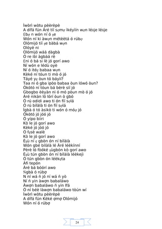 24
Ìwòrì wòtu pèèrèpè
A dífá fún Àré tíí sợmợ ìkéyìín wợn léńje léńje
Ệbợ n wón ní ó şe
Wón ní ki àwợn métèètá ó rúbợ
Olómijó tíí şe bàbá wợn
Olóyè ni
Olómijó wáá dàgbà
Ó re ibi àgbàá rè
Ệni ó bá si lè jó gorí awo
Ní wón e lédù oyè
Ní ó itéẹ babaa wợn
Kèké ní tóun ti mò ó jó
Táyé yẹ òun tó báyìí?
Taa ni ó gba ipòo babaa òun lówó òun?
Òkòtó ní tóun bá bèrè síí jó
Gbogbo èèyàn ni ó mó pòun mò ó jó
Àré nikàn ló lórí òun ò gbó
Ó rú odidi awo ti ón fíí sợlá
Ó rú bílàlà ti ón fíí sợlá
Ìgbà ó tó àsikò ti wón ó móợ jó
Òkòtó jó jóó jó
Ó yípo biiri
Kò le jó gorí awo
Kèké jó jóó jó
Ó fẹsè walè
Kò le jó gorí awo
Èşù ní ẹ gbòn ón ní bílàlà
Wón gbé bílàlà lé Àré léèkínní
Pèrè ló fòóké şùgbón kò gorí awo
Èşù tún gbòn ón ní bílàlà léèkejì
Ó tún gbòn ón léèkẹta
Àfi tepón
Àré bá bóórí awo
Ńgbà ó rúbợ
N ní wá ń jó ní wá ń yò
Ní ń yin àwợn babaláwo
Àwợn babaláwo ń yin Ifá
Ó ní béè làwợn babaláwo tòún wí
Ìwòrì wòtu pèèrèpè
A dífá fún Kèké ợmợ Olómijó
Wón ní ó rúbợ
 