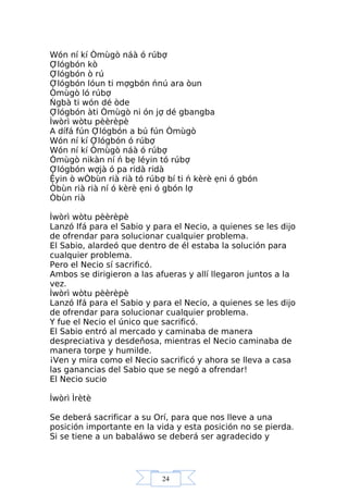 24
Wón ní kí Òmùgò náà ó rúbợ
Ợlógbón kò
Ợlógbón ò rú
Ợlógbón lóun ti mợgbón ńnú ara òun
Òmùgò ló rúbợ
Ńgbà ti wón dé òde
Ợlógbón àti Òmùgò ni ón jợ dé gbangba
Ìwòrì wòtu pèèrèpè
A dífá fún Ợlógbón a bú fún Òmùgò
Wón ní kí Ợlógbón ó rúbợ
Wón ní kí Òmùgò náà ó rúbợ
Òmùgò nikàn ní ń bẹ léyin tó rúbợ
Ợlógbón wợjà ó pa ridà ridà
Ệyin ò wÒbùn rià rià tó rúbợ bí ti ń kèrè ẹni ó gbón
Òbùn rià rià ní ó kèrè ẹni ó gbón lợ
Òbùn rià
Ìwòrì wòtu pèèrèpè
Lanzó Ifá para el Sabio y para el Necio, a quienes se les dijo
de ofrendar para solucionar cualquier problema.
El Sabio, alardeó que dentro de él estaba la solución para
cualquier problema.
Pero el Necio sí sacrificó.
Ambos se dirigieron a las afueras y allí llegaron juntos a la
vez.
Ìwòrì wòtu pèèrèpè
Lanzó Ifá para el Sabio y para el Necio, a quienes se les dijo
de ofrendar para solucionar cualquier problema.
Y fue el Necio el único que sacrificó.
El Sabio entró al mercado y caminaba de manera
despreciativa y desdeñosa, mientras el Necio caminaba de
manera torpe y humilde.
¡Ven y mira como el Necio sacrificó y ahora se lleva a casa
las ganancias del Sabio que se negó a ofrendar!
El Necio sucio
Ìwòrì Ìrètè
Se deberá sacrificar a su Orí, para que nos lleve a una
posición importante en la vida y esta posición no se pierda.
Si se tiene a un babaláwo se deberá ser agradecido y
 