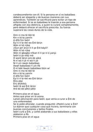 24
condescendiente con él. Si la persona en sí es babaláwo
deberá ser elegante y de buenas maneras con sus
aprendices. También se sacrificará para evitar un tipo de
enfermedad. Si se es babaláwo le traerán a esa persona
afligida con esa dolencia, a quien la curará completamente,
pero deberá ofrecer el sacrificio prescrito. Su fuerza
superará las cosas duras de la vida.
Omi ni mo tè tèè tè
Kin n tó tẹ yanrìn
A dífá fún Ìwòrì
Èyí ti ń lợ rèé wo Ệrè lárùn
Wón ní kó rúbợ
¿Òun jẹrí àrùn tí ń şe Ệrè báyìí?
Wón ní kó rúbợ
Wón ní gbogbo nňkan tí ń şe ní ó yanjú
Ìwòrì ó şe méjì mó
Ó wẹrè lárùn ará dá şáká
N ní wá ń jó ní wá ń yò
Ní ń yin àwợn babaláwo
Àwợn babaláwo ń yin Ifá
Ó ní béè làwợn babaláwo tòún wí
Omi ni mo tè tèè tè
Kin n tó tẹ yanrìn
A dífá fún Ìwòrì
Èyí ti ń lợ rèé wo Ệrè lárùn
Rírú ẹbợ
Èrù àtùkèsù
Ìwòrì ló wợ Ệrè lárùn
Ará bá dá şáká şáká
Primero piso en el agua
Antes que pisar en la arena.
Lanzó adivinación para Ìwòrì, que venía a curar a Ệrè de
una enfermedad.
Se le pidió ofrendar, cuando preguntó: ¿Podré curar a Ệrè?
Le dijeron que cualquier cosa que hiciera, terminaría con
buenas conclusiones y bellos finales.
Ìwòrì curó a Ệrè, y cantó alabando a sus babaláwos y ellos
alabaron a Ifá.
Primero piso en el agua
 