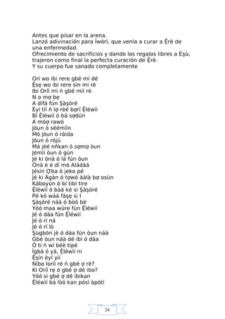24
Antes que pisar en la arena.
Lanzó adivinación para Ìwòrì, que venía a curar a Ệrè de
una enfermedad.
Ofrecimiento de sacrificios y dando los regalos libres a Èşù,
trajeron como final la perfecta curación de Ệrè.
Y su cuerpo fue sanado completamente
Orí wo ibi rere gbé mi dé
Ệsẹ wo ibi rere sìn mi rè
Ibi Oríì mi ń gbé mií rè
N o mợ bẹ
A dífá fún Şàşóré
Èyí tíí ń lợ rèé bợrí Ệléwìí
Bí Ệléwìí ó bá sợdún
A móợ rawó
Jóun ó séémíìn
Mó jóun ó ráida
Jóun ó rójú
Má jèé nňkan ó sợmợ òun
Jémìí òun ó gùn
Jé ki ònà ó lá fún òun
Ònà è é dí mó Aládàá
Jésin Ợba ó jeko pé
Jé ki Àgàn ó tợwó ààlà bợ osùn
Káboyún ó bí tibi tire
Ệléwìí ó bàá ké si Şàşóré
Pé kó wáá fàşẹ si I
Şàşóré náà ó bòó bè
Yóó maa wúre fún Ệléwìí
Jé ó dáa fún Ệléwìí
Jé ó rí ná
Jé ó rí lò
Şùgbón jè ó dáa fún òun náà
Gbé òun náà dé ibi ó dáa
Ó ti ń wí béè tipé
Ìgbà ó yá, Ệléwìí ni
Ệşín èyí yìí
Nibo loríì ré ń gbé ợ rè?
Ki Oríì rẹ ó gbé ợ dé ibo?
Yóó si gbé ợ dé ibikan
Ệléwìí bá lòó kan pósí àpótí
 