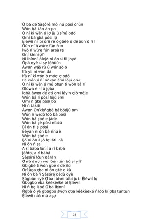 24
Ó bá dé Şàşóré mó inú pósí òhún
Wón bá kán àn pa
Ó ní ki wón ó lợ jù ú sínú odò
Omí bá gbá pósí lợ
Ệléwìí ni ibi oríì rẹ ó gbèé ợ dé òún ó rí I
Òún ní ó wúre fún òun
Ìwó ń wúre fún araà rẹ
Oní kínni ợ?
Ní Ìbínní, àlejò ni ón si fii joyè
Òpá oyè si sẹ lóhùún
Àwợn wáá rù ú wón sò ó
Ifá yìí ni wón dá
Ifá ní kí wón ó móợ lợ odò
Pé wón ó rìí nňkan àmi lójú omi
Ó ní kí wón ó mú ohun ti wón bá rí
Olúwa è ní ó jợba
Ìgbà àwợn dé etí omi léyin ợjó méje
Wón bá rí pósí lójú omi
Omi ń gbé pósí bò
Ni ń tàkìtì
Àwợn Oníkèňgbè bá bóójú omi
Wón ń wẹdò lòó bá pósí
Wón bá gbé e jáde
Wón bá gé pósi níbùú
Bí ón ti şi pósí
Èèyàn ní ón bá ńnú è
Wón bá gbé e
Ijó ní ón ń jó lợ láti ibè
Ni ón ń şe
A rí bàbá lónìí a rí bàbá
Jòňto, a rí bàbá
Şàşóré lóun dáràn
Ợwó àwợn wo lòún tún bó si yìí?
Gbígbé ti wón gbé e dé ilú
Orí àga ợba ni ón gbé e kà
Ni ón bá fi Şàşóré dédù oyè
Şùgbón oyè Ợba Ìbínní tóbi ju ti Ệléwìí lợ
Gbogbo ợba kéékèèké bí Ệléwìí
Ní ń bẹ lábé Ợba Ìbínní
Ńgbà ó yá gbogbo àwợn ợba kéékèèké ń lòó kí ợba tuntun
Ệléwìí náà mú aşợ
 