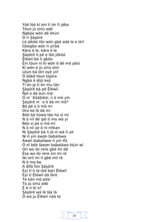 24
Yóó lòó kí ẹni tí ón fi jợba
Tóun jù sínú odò
Ńgbàa wón dé òhún
Ó rí Şàşóré
Ló jókòó ńbi wón gbé adé le e lórí
Gbogbo wón ń yíràá
Kára ó le, kára ó le
Şàşóré ń pé ẹ lòó jókòó
Ệléwìí bá ń gbòn
Ệni tóun ní kí wón ó dé mó pósí
Kí wón ó jù sínú omi
Lòún bá lórí oyè yìí!
Ó dáké tòun tojora
Ńgbà ó díjó kejì
Tí ón jẹ ti ón mu tán
Şàşóré bá pé Ệléwìí
Ňjé o dá òun mợ
Ó ní `Káábièsí, n ò mò yín
Şàşóré ní `o ò dá mi mò?
Bó pé o ò mò mi
Oro kó ló dá mi
Bóò bá hùwà tóo hù sí mi
N ò níí dé ipò ti mo wà yí
Bóo si pó o mò mí
N ò níí şe ó ní nňkan
Ni Şàşóré bá ń jó ní wá ń yò
Ní ń yin àwợn babaláwo
Àwợn babaláwo ń yin Ifá
Ó ní béè làwợn babaláwo tòún wí
Orí wo ibi rere gbé mi dé
Ệsẹ wo ibi rere sin mi rè
Ibi oríì mi ń gbé mìí rè
N ò mợ bẹ
A dífá fún Şàşóré
Èyí tí ń lợ rèé bợrí Ệléwìí
Èyí tí Ệléwìí dá lóró
To kàn mó pósí
To jù sínú odò
Ệ è ri bí o?
Şàşóré wá là làà là
Ó wá ju Ệléwìí náà lợ
 