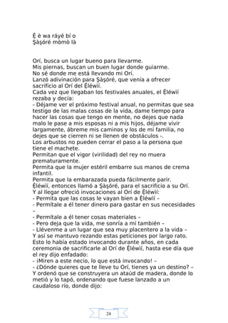24
Ệ è wa ráyé bí o
Şàşóré mòmò là
Orí, busca un lugar bueno para llevarme.
Mis piernas, buscan un buen lugar donde guiarme.
No sé donde me está llevando mi Orí.
Lanzó adivinación para Şàşóré, que venía a ofrecer
sacrificio al Orí del Ệléwìí.
Cada vez que llegaban los festivales anuales, el Ệléwìí
rezaba y decía:
- Déjame ver el próximo festival anual, no permitas que sea
testigo de las malas cosas de la vida, dame tiempo para
hacer las cosas que tengo en mente, no dejes que nada
malo le pase a mis esposas ni a mis hijos, déjame vivir
largamente, ábreme mis caminos y los de mi familia, no
dejes que se cierren ni se llenen de obstáculos -.
Los arbustos no pueden cerrar el paso a la persona que
tiene el machete.
Permitan que el vigor (virilidad) del rey no muera
prematuramente.
Permita que la mujer estéril embarre sus manos de crema
infantil.
Permita que la embarazada pueda fácilmente parir.
Ệléwìí, entonces llamó a Şàşóré, para el sacrificio a su Orí.
Y al llegar ofreció invocaciones al Orí de Ệléwìí:
- Permita que las cosas le vayan bien a Ệléwìí –
- Permítale a él tener dinero para gastar en sus necesidades
–
- Permítale a él tener cosas materiales –
- Pero deja que la vida, me sonría a mí también –
- Llévenme a un lugar que sea muy placentero a la vida –
Y así se mantuvo rezando estas peticiones por largo rato.
Esto lo había estado invocando durante años, en cada
ceremonia de sacrificarle al Orí de Ệléwìí, hasta ese día que
el rey dijo enfadado:
- ¡Miren a este necio, lo que está invocando! –
- ¿Dónde quieres que te lleve tu Orí, tienes ya un destino? –
Y ordenó que se construyera un ataúd de madera, donde lo
metió y lo tapó, ordenando que fuese lanzado a un
caudaloso río, donde dijo:
 
