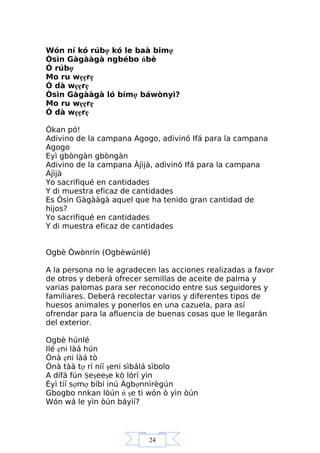24
Wón ní kó rúbợ kó le baà bimợ
Òsìn Gàgààgà ngbébo ńbè
Ó rúbợ
Mo ru wẹẹrẹ
Ó dà wẹẹrẹ
Òsìn Gàgààgà ló bímợ báwònyì?
Mo ru wẹẹrẹ
Ó dà wẹẹrẹ
Òkan pó!
Adivino de la campana Agogo, adivinó Ifá para la campana
Agogo
Eyì gbòngàn gbòngàn
Adivino de la campana Àjìjà, adivinó Ifá para la campana
Àjìjà
Yo sacrifiqué en cantidades
Y di muestra eficaz de cantidades
Es Òsìn Gàgààgà aquel que ha tenido gran cantidad de
hijos?
Yo sacrifiqué en cantidades
Y di muestra eficaz de cantidades
Ogbè Òwònrín (Ogbèwúnlé)
A la persona no le agradecen las acciones realizadas a favor
de otros y deberá ofrecer semillas de aceite de palma y
varias palomas para ser reconocido entre sus seguidores y
familiares. Deberá recolectar varios y diferentes tipos de
huesos animales y ponerlos en una cazuela, para así
ofrendar para la afluencia de buenas cosas que le llegarán
del exterior.
Ogbè húnlé
Ilé ẹni làá hún
Ònà ẹni làá tò
Ònà tàà tợ rí níí şeni sìbálá sìbolo
A dífá fún Şeşeeşe kò lórí yìn
Èyì tíí sợmợ bíbí inú Àgbợnnìrègún
Gbogbo nnkan lòún ń şe ti wón ò yìn òún
Wón wá le yìn òún báyìí?
 