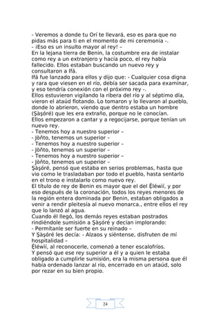 24
- Veremos a donde tu Orí te llevará, eso es para que no
pidas más para ti en el momento de mi ceremonia -.
- ¡Eso es un insulto mayor al rey! –
En la lejana tierra de Benin, la costumbre era de instalar
como rey a un extranjero y hacía poco, el rey había
fallecido. Ellos estaban buscando un nuevo rey y
consultaron a Ifá.
Ifá fue lanzado para ellos y dijo que: - Cualquier cosa digna
y rara que viesen en el río, debía ser sacada para examinar,
y eso tendría conexión con el próximo rey -.
Ellos estuvieron vigilando la ribera del río y al séptimo día,
vieron el ataúd flotando. Lo tomaron y lo llevaron al pueblo,
donde lo abrieron, viendo que dentro estaba un hombre
(Şàşóré) que les era extraño, porque no le conocían.
Ellos empezaron a cantar y a regocijarse, porque tenían un
nuevo rey.
- Tenemos hoy a nuestro superior –
- Jòňto, tenemos un superior –
- Tenemos hoy a nuestro superior –
- Jòňto, tenemos un superior –
- Tenemos hoy a nuestro superior –
- Jòňto, tenemos un superior –
Şàşóré, pensó que estaba en serios problemas, hasta que
vio como le trasladaban por todo el pueblo, hasta sentarlo
en el trono e instalarlo como nuevo rey.
El título de rey de Benin es mayor que el del Ệléwìí, y por
eso después de la coronación, todos los reyes menores de
la región entera dominada por Benin, estaban obligados a
venir a rendir pleitesía al nuevo monarca., entre ellos el rey
que lo lanzó al agua.
Cuando él llegó, los demás reyes estaban postrados
rindiéndole sumisión a Şàşóré y decían implorando:
- Permítanle ser fuerte en su reinado –
Y Şàşóré les decía: - Alzaos y siéntense, disfruten de mí
hospitalidad –
Ệléwìí, al reconocerle, comenzó a tener escalofríos.
Y pensó que ese rey superior a él y a quien le estaba
obligado a cumplirle sumisión, era la misma persona que él
había ordenado lanzar al río, encerrado en un ataúd, solo
por rezar en su bien propio.
 