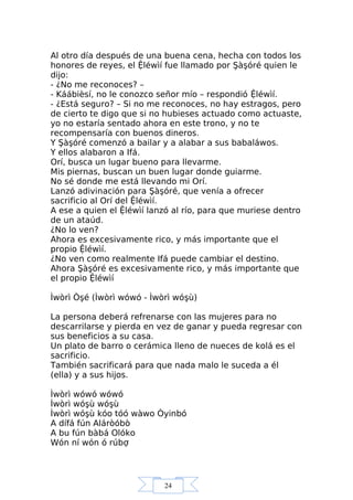24
Al otro día después de una buena cena, hecha con todos los
honores de reyes, el Ệléwìí fue llamado por Şàşóré quien le
dijo:
- ¿No me reconoces? –
- Káábièsí, no le conozco señor mío – respondió Ệléwìí.
- ¿Está seguro? – Si no me reconoces, no hay estragos, pero
de cierto te digo que si no hubieses actuado como actuaste,
yo no estaría sentado ahora en este trono, y no te
recompensaría con buenos dineros.
Y Şàşóré comenzó a bailar y a alabar a sus babaláwos.
Y ellos alabaron a Ifá.
Orí, busca un lugar bueno para llevarme.
Mis piernas, buscan un buen lugar donde guiarme.
No sé donde me está llevando mi Orí.
Lanzó adivinación para Şàşóré, que venía a ofrecer
sacrificio al Orí del Ệléwìí.
A ese a quien el Ệléwìí lanzó al río, para que muriese dentro
de un ataúd.
¿No lo ven?
Ahora es excesivamente rico, y más importante que el
propio Ệléwìí.
¿No ven como realmente Ifá puede cambiar el destino.
Ahora Şàşóré es excesivamente rico, y más importante que
el propio Ệléwìí
Ìwòrì Òşé (Ìwòrì wówó - Ìwòrì wóşù)
La persona deberá refrenarse con las mujeres para no
descarrilarse y pierda en vez de ganar y pueda regresar con
sus beneficios a su casa.
Un plato de barro o cerámica lleno de nueces de kolá es el
sacrificio.
También sacrificará para que nada malo le suceda a él
(ella) y a sus hijos.
Ìwòrì wówó wówó
Ìwòrì wóşù wóşù
Ìwòrì wóşù kóo tóó wàwo Òyinbó
A dífá fún Aláròóbò
A bu fún bàbá Olóko
Wón ní wón ó rúbợ
 