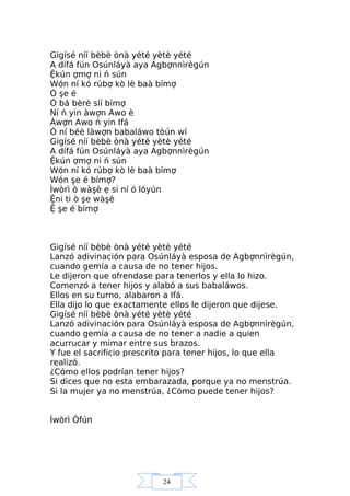 24
Gigísé níí bèbè ònà yété yètè yété
A dífá fún Osúnláyà aya Agbợnnìrègún
Ệkún ợmợ ni ń sún
Wón ní kó rúbợ kò lè baà bímợ
Ó şe é
Ó bá bèrè síí bímợ
Ní ń yin àwợn Awo è
Àwợn Awo ń yin Ifá
Ó ní béè làwợn babaláwo tòún wí
Gigísé níí bèbè ònà yété yètè yété
A dífá fún Osúnláyà aya Agbợnnìrègún
Ệkún ợmợ ni ń sún
Wón ní kó rúbợ kò lè baà bímợ
Wón şe é bímợ?
Ìwòrì ò wàşè ẹ si ní ó lóyún
Ệni ti ò şe wàşè
Ệ şe é bímợ
Gigísé níí bèbè ònà yété yètè yété
Lanzó adivinación para Osúnláyà esposa de Agbợnnìrègún,
cuando gemía a causa de no tener hijos.
Le dijeron que ofrendase para tenerlos y ella lo hizo.
Comenzó a tener hijos y alabó a sus babaláwos.
Ellos en su turno, alabaron a Ifá.
Ella dijo lo que exactamente ellos le dijeron que dijese.
Gigísé níí bèbè ònà yété yètè yété
Lanzó adivinación para Osúnláyà esposa de Agbợnnìrègún,
cuando gemía a causa de no tener a nadie a quien
acurrucar y mimar entre sus brazos.
Y fue el sacrificio prescrito para tener hijos, lo que ella
realizó.
¿Cómo ellos podrían tener hijos?
Si dices que no esta embarazada, porque ya no menstrúa.
Si la mujer ya no menstrúa, ¿Cómo puede tener hijos?
Ìwòrì Òfún
 