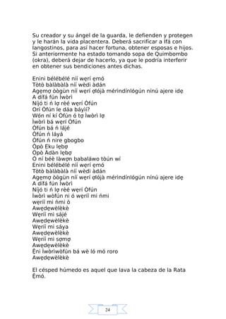 24
Su creador y su ángel de la guarda, le defienden y protegen
y le harán la vida placentera. Deberá sacrificar a Ifá con
langostinos, para así hacer fortuna, obtener esposas e hijos.
Si anteriormente ha estado tomando sopa de Quimbombo
(okra), deberá dejar de hacerlo, ya que le podría interferir
en obtener sus bendiciones antes dichas.
Enini bélébélé níí wẹrí ẹmó
Tòtò bàlàbàlà níí wèdi àdán
Agẹmợ òògùn níí wẹrí ợlójà mérìndínlógún nínú ajere idẹ
A dífá fún Ìwòrì
Níjó ti ń lợ rèé wẹrí Òfún
Orí Òfún le dáa báyìí?
Wón ní kí Òfún ó tợ Ìwòrì lợ
Ìwòrì bá wẹrí Òfún
Òfún bá ń lájé
Òfún ń láyá
Òfún ń nire gbogbo
Òpò Eku lẹbợ
Òpò Àdàn lẹbợ
Ó ní béè làwợn babaláwo tòún wí
Enini bélébélé níí wẹrí ẹmó
Tòtò bàlàbàlà níí wèdi àdán
Agẹmợ òògùn níí wẹrí ợlójà mérìndínlógún nínú ajere idẹ
A dífá fún Ìwòrì
Níjó ti ń lợ rèé wẹrí Òfún
Ìwòrì wòfún ni ó wẹríí mi ńmi
wẹríí mi ńmi ò
Awẹdẹwèlèkè
Wẹríí mi sájé
Awẹdẹwèlèkè
Wẹríí mi sáya
Awẹdẹwèlèkè
Wẹríí mi sợmợ
Awẹdẹwèlèkè
Ệni Ìwòrìwòfún bá wè ló mó roro
Awẹdẹwèlèkè
El césped húmedo es aquel que lava la cabeza de la Rata
Ệmó.
 