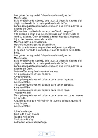 24
Las gotas del agua del follaje lavan las nalgas del
Murciélago.
Es la medicina de Agẹmợ, que lava 16 veces la cabeza del
ợlójà, dentro de la cazuela perforada de latón.
Lanzó adivinación para Ìwòrì, el día en que venía a lavar la
cabeza de Òfún.
¿Estará bien del todo la cabeza de Òfún?, preguntó.
Y le dijeron a Òfún que se encontrase con Ìwòrì y este le
lavó su cabeza. Òfún comenzó a tener riquezas, esposas,
hijos, las buenas cosas de la vida.
Muchas ratas es el sacrificio.
Muchos murciélagos es el sacrificio.
Él dijo exactamente lo que ellos le dijeron que dijese.
El césped húmedo es aquel que lava la cabeza de la Rata
Ệmó.
Las gotas del agua del follaje lavan las nalgas del
Murciélago.
Es la medicina de Agẹmợ, que lava 16 veces la cabeza del
ợlójà, dentro de la cazuela perforada de latón.
Lanzó adivinación para Ìwòrì, el día en que venía a lavar la
cabeza de Òfún.
Ìwòrìwòfún, es quien lavará mi cabeza.
Te suplico que laves mi cabeza.
Awẹdẹwèlèkè.
Te suplico que laves mi cabeza para tener riquezas.
Awẹdẹwèlèkè.
Te suplico que laves mi cabeza para tener esposas.
Awẹdẹwèlèkè.
Te suplico que laves mi cabeza para tener hijos.
Awẹdẹwèlèkè.
Te suplico que laves mi cabeza para tener las cosas buenas
de la vida.
A quien quiera que Ìwòrìwòfún le lave su cabeza, quedará
muy limpio.
Awẹdẹwèlèkè
Ìbínní n nilé ajé
Bàrà nilè àwợn àwòdì
Ìbààbá nilé àtíòro
Shokoto nilé abẹ
A dífá fún wợn ńIsàợòwóngá
 