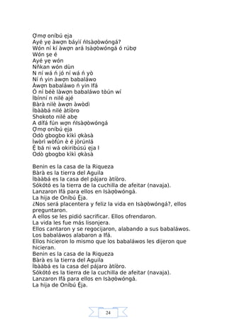 24
Ợmợ oníbú ẹja
Ayé yẹ àwợn báyìí ńIsàợòwóngá?
Wón ní kí àwợn ará Isàợòwóngá ó rúbợ
Wón şe é
Ayé yẹ wón
Nňkan wón dùn
N ní wá ń jó ní wá ń yò
Ní ń yin àwợn babaláwo
Àwợn babaláwo ń yin Ifá
Ó ní béè làwợn babaláwo tòún wí
Ìbínní n nilé ajé
Bàrà nilè àwợn àwòdì
Ìbààbá nilé àtíòro
Shokoto nilé abẹ
A dífá fún wợn ńIsàợòwóngá
Ợmợ oníbú ẹja
Odò gbogbo kìkì ợkàsà
Ìwòrì wòfún è é jòrúnlá
Ệ bá ni wá okiribúsú ẹja l
Odò gbogbo kìkì ợkàsà
Benin es la casa de la Riqueza
Bàrà es la tierra del Aguila
Ìbààbá es la casa del pájaro àtíòro.
Sókótó es la tierra de la cuchilla de afeitar (navaja).
Lanzaron Ifá para ellos en Isàợòwóngá.
La hija de Oníbú Ệja.
¿Nos será placentera y feliz la vida en Isàợòwóngá?, ellos
preguntaron.
A ellos se les pidió sacrificar. Ellos ofrendaron.
La vida les fue más lisonjera.
Ellos cantaron y se regocijaron, alabando a sus babaláwos.
Los babaláwos alabaron a Ifá.
Ellos hicieron lo mismo que los babaláwos les dijeron que
hicieran.
Benin es la casa de la Riqueza
Bàrà es la tierra del Aguila
Ìbààbá es la casa del pájaro àtíòro.
Sókótó es la tierra de la cuchilla de afeitar (navaja).
Lanzaron Ifá para ellos en Isàợòwóngá.
La hija de Oníbú Ệja.
 