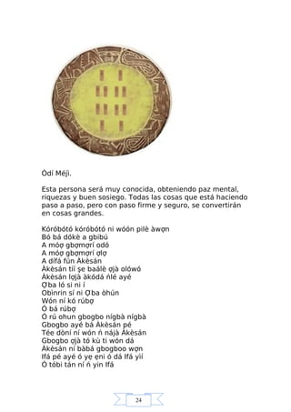 24
Òdí Méjì.
Esta persona será muy conocida, obteniendo paz mental,
riquezas y buen sosiego. Todas las cosas que está haciendo
paso a paso, pero con paso firme y seguro, se convertirán
en cosas grandes.
Kóróbótó kóróbótó ni wóón pilè àwợn
Bó bá dókè a gbibú
A móợ gbợmợrí odó
A móợ gbợmợrí ợlợ
A dífá fún Àkèsán
Àkèsán tíí şe baálè ợjà olówó
Àkèsán lợjà àkódá ńlé ayé
Ợba ló si ni í
Obìnrin sí ni Ợba òhún
Wón ní kó rúbợ
Ó bá rúbợ
Ó rú ohun gbogbo nígbà nígbà
Gbogbo ayé bá Àkèsán pé
Tée dòní ní wón ń nájà Àkèsán
Gbogbo ợjà tó kù ti wón dá
Àkèsán ní bàbá gbogboo wợn
Ifá pé ayé ó yẹ ẹni ó dá Ifá yìí
Ó tóbi tán ní ń yin Ifá
 