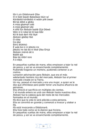 24
Ifá ń yin Olódùmarè Ợba
Ó ní béè làwợn Babaláwo tòún wí
Kóróbótó kóróbótó ni wóón pilè àwợn
Bó bá dókè a gbibú
A móợ gbợmợrí odó
A móợ gbợmợrí ợlợ
A dífá fún Àkèsán baálè Ợjà Olówó
Wón ní ó rúbợ kó lè baà tóbi
Kó lè baà dẹni ńlá láyé
Àkèsán gbébợ ńbè
Ó rúbợ
Írú ẹbợ
Èèrù àtùkèsù
Ệ wáá bá ni ní jèbútú ire
Jèbútú ire làá bá ni lésè Ợba Òrìşà
Àkèsán mòmò dé ò
Báàlè ợjà
Báa bá rólórí rere
À á dájà.
En pequeñas vueltas de mano, ellos empiezan a tejer la red
de pesca, y así se va ensanchando completamente.
Pudiendo tragarse un mortero, pudiendo contener a un
molino.
Lanzaron adivinación para Àkèsán, que era el más
adelantado hombre rico del mercado, Àkèsán fue el primer
mercado creado en la Tierra.
Un rey, poseyó el mercado y era una mujer, a quien se le
dijo que ofrendase para poder tener una buena afluencia de
personas.
Ella ofreció el sacrificio en múltiples de cientos.
Y el mundo entero se unió con Àkèsán hasta nuestros días.
Àkèsán fue la cabeza guía del resto de los mercados
formados en el mundo.
Ifá dice que la vida le será plácida a esta persona.
Ella se convirtió en grande y comenzó a invocar y alabar a
Ifá.
Ifá está invocando a Olódùmarè.
Ella hizo todo como se lo dijeron que hiciera.
En pequeñas vueltas de mano, ellos empiezan a tejer la red
de pesca, y así se va ensanchando completamente.
 