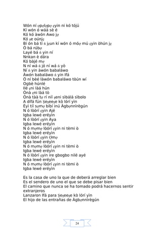 24
Wón ní ợpợlợpợ ẹyin ni kó tójú
Kí wón ó wáá sè é
Kó kó àwón Awo jợ
Kó şe oúnjẹ
Bí ón bá tí ń jẹun kí wón ó móợ mú ẹyin òhún jẹ
Ó bá rúbợ
Layé bá ń yin ní
Nnkan è dára
Kó bàjé mợ
N ní wá ń jó ní wá ń yò
Ní ń yin àwón babaláwo
Àwón babaláwo ń yin Ifá
Ó ní bèé làwón babaláwo tòún wí
Ogbè húnlé
Ilé ẹni làá hún
Ònà ẹni làá tò
Ònà tàà tợ rí níí şeni sìbálá sìbolo
A dífá fún Şeşeeşe kò lórí yìn
Èyì tíí sợmợ bíbí inú Àgbợnnìrègún
N ó lòórí ẹyin Ajé
Igba lewé eréyìn
N ó lòórí ẹyin Aya
Igba lewé eréyìn
N ó mợmợ lòórí ẹyin ni tèmi ò
Igba lewé eréyìn
N ó lòórí ẹyin Ợmợ
Igba lewé eréyìn
N ó mợmợ lòórí ẹyin ni tèmi ò
Igba lewé eréyìn
N ó lòórí ẹyin ire gbogbo nilé ayé
Igba lewé eréyìn
N ó mợmợ lòórí ẹyin ni tèmi ò
Igba lewé eréyìn
Es la casa de uno la que de deberá arreglar bien
Es el sendero de uno el que se debe pisar bien
El camino que nunca se ha tomado podrá hacernos sentir
extranjeros
Lanzaron Ifá para Şeşeeşe kò lórí yìn
El hijo de las entrañas de Àgbợnnìrègún
 