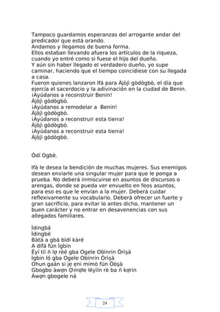 24
Tampoco guardamos esperanzas del arrogante andar del
predicador que está orando.
Andamos y llegamos de buena forma.
Ellos estaban llevando afuera los artículos de la riqueza,
cuando yo entré como si fuese el hijo del dueño.
Y aún sin haber llegado el verdadero dueño, yo supe
caminar, haciendo que el tiempo coincidiese con su llegada
a casa.
Fueron quienes lanzaron Ifá para Àjòjì gòdògbò, el día que
ejercía el sacerdocio y la adivinación en la ciudad de Benin.
¡Ayúdanos a reconstruir Benin!
Àjòjì gòdògbò.
¡Ayúdanos a remodelar a Benin!
Àjòjì gòdògbò.
¡Ayúdanos a reconstruir esta tierra!
Àjòjì gòdògbò.
¡Ayúdanos a reconstruir esta tierra!
Àjòjì gòdògbò.
Òdí Ogbè.
Ifá le desea la bendición de muchas mujeres. Sus enemigos
desean enviarle una singular mujer para que le ponga a
prueba. No deberá inmiscuirse en asuntos de discursos o
arengas, donde se pueda ver envuelto en feos asuntos,
para eso es que le envían a la mujer. Deberá cuidar
reflexivamente su vocabulario. Deberá ofrecer un fuerte y
gran sacrificio, para evitar lo antes dicho, mantener un
buen carácter y no entrar en desavenencias con sus
allegados familiares.
Ìdingbá
Ìdingbé
Bàtá a gbá bìdí kàré
A dífá fún Ìgbin
Èyí tíí ń lợ rèé gba Ogele Obìnrin Òrìşà
Ìgbin ló gba Ogele Obìnrin Òrìşà
Ohun gaán si jẹ ẹni mímò fún Òòşà
Gbogbo àwợn Ợmợle léyìín rè ba ń kợrin
Àwợn gbogele ná
 