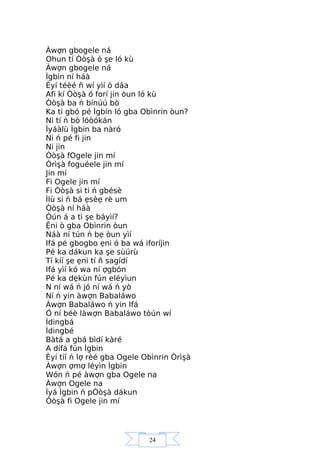 24
Àwợn gbogele ná
Ohun tí Òòşà ó şe ló kù
Àwợn gbogele ná
Ìgbin ní háà
Èyí téèé ň wí yìí ò dáa
Afi kí Òòşà ó forí jin òun ló kù
Òòşà ba ń bínúú bò
Ka ti gbó pé Ìgbin ló gba Obìnrin òun?
Ni tí ń bò lóòókán
Ìyáàlù Ìgbin ba nàró
Ni ń pé fi jin
Ni jin
Òòşà fOgele jin mí
Òrìşà foguéele jin mí
Jin mí
Fi Ogele jin mí
Fi Òòşà si ti ń gbésè
Ìlù si ń bá ẹsèẹ rè um
Òòşà ní háà
Òún á a ti şe báyìí?
Ệni ò gba Obìnrin òun
Náà ní tún ń bẹ òun yìí
Ifá pé gbogbo ẹni ó ba wá iforíjin
Pé ka dákun ka şe sùúrù
Tí kíí şe ẹni tí ň sagídí
Ifá yìí kó wa ní ợgbón
Pé ka dẹkùn fún eléyìun
N ní wá ń jó ní wá ń yò
Ní ń yin àwợn Babaláwo
Àwợn Babaláwo ń yin Ifá
Ó ní béè làwợn Babaláwo tòún wí
Ìdingbá
Ìdingbé
Bàtá a gbá bìdí kàré
A dífá fún Ìgbin
Èyí tíí ń lợ rèé gba Ogele Obìnrin Òrìşà
Àwợn ợmợ léyìn Ìgbin
Wón ń pé àwợn gba Ogele na
Àwợn Ogele na
Ìyá Ìgbin ń pÓòşà dákun
Òòşà fi Ogele jin mí
 