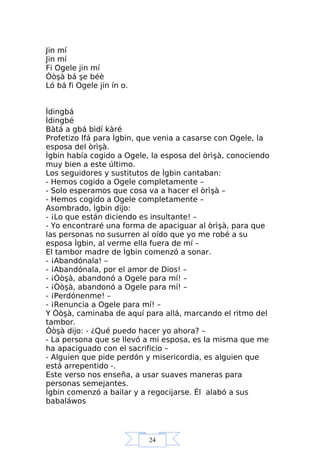 24
Jin mí
Jin mí
Fi Ogele jin mí
Òòşà bá şe béè
Ló bá fi Ogele jin ín o.
Ìdingbá
Ìdingbé
Bàtá a gbá bìdí kàré
Profetizo Ifá para Ìgbin, que venia a casarse con Ogele, la
esposa del òrìşà.
Ìgbin había cogido a Ogele, la esposa del òrìşà, conociendo
muy bien a este último.
Los seguidores y sustitutos de Ìgbin cantaban:
- Hemos cogido a Ogele completamente –
- Solo esperamos que cosa va a hacer el òrìşà –
- Hemos cogido a Ogele completamente –
Asombrado, Ìgbin dijo:
- ¡Lo que están diciendo es insultante! –
- Yo encontraré una forma de apaciguar al òrìşà, para que
las personas no susurren al oído que yo me robé a su
esposa Ìgbin, al verme ella fuera de mí –
El tambor madre de Ìgbin comenzó a sonar.
- ¡Abandónala! –
- ¡Abandónala, por el amor de Dios! –
- ¡Òòşà, abandonó a Ogele para mí! –
- ¡Òòşà, abandonó a Ogele para mí! –
- ¡Perdónenme! –
- ¡Renuncia a Ogele para mí! –
Y Òòşà, caminaba de aquí para allá, marcando el ritmo del
tambor.
Òòşà dijo: - ¿Qué puedo hacer yo ahora? –
- La persona que se llevó a mi esposa, es la misma que me
ha apaciguado con el sacrificio –
- Alguien que pide perdón y misericordia, es alguien que
está arrepentido -.
Este verso nos enseña, a usar suaves maneras para
personas semejantes.
Ìgbin comenzó a bailar y a regocijarse. Él alabó a sus
babaláwos
 