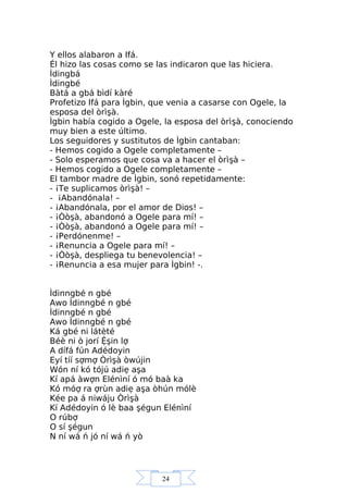 24
Y ellos alabaron a Ifá.
Él hizo las cosas como se las indicaron que las hiciera.
Ìdingbá
Ìdingbé
Bàtá a gbá bìdí kàré
Profetizo Ifá para Ìgbin, que venia a casarse con Ogele, la
esposa del òrìşà.
Ìgbin había cogido a Ogele, la esposa del òrìşà, conociendo
muy bien a este último.
Los seguidores y sustitutos de Ìgbin cantaban:
- Hemos cogido a Ogele completamente –
- Solo esperamos que cosa va a hacer el òrìşà –
- Hemos cogido a Ogele completamente –
El tambor madre de Ìgbin, sonó repetidamente:
- ¡Te suplicamos òrìşà! –
- ¡Abandónala! –
- ¡Abandónala, por el amor de Dios! –
- ¡Òòşà, abandonó a Ogele para mí! –
- ¡Òòşà, abandonó a Ogele para mí! –
- ¡Perdónenme! –
- ¡Renuncia a Ogele para mí! –
- ¡Òòşà, despliega tu benevolencia! –
- ¡Renuncia a esa mujer para Ìgbin! -.
Ìdinngbé n gbé
Awo Ìdinngbé n gbé
Ìdinngbé n gbé
Awo Ìdinngbé n gbé
Ká gbé ni látèté
Béè ni ò jorí Ệşin lợ
A dífá fún Adédoyin
Eyí tíí sợmợ Òrìşà òwújin
Wón ní kó tójú adiẹ aşa
Kí apá àwợn Elénìní ó mó baà ka
Kó móợ ra ợrùn adiẹ aşa òhún mólè
Kée pa á niwáju Òrìşà
Kí Adédoyin ó lè baa şégun Elénìní
O rúbợ
O sí şégun
N ní wá ń jó ní wá ń yò
 