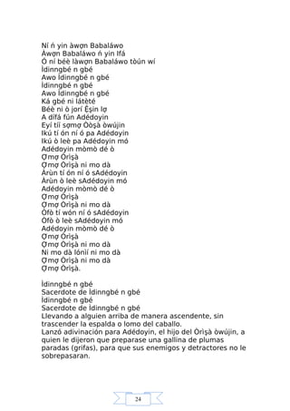 24
Ní ń yin àwợn Babaláwo
Àwợn Babaláwo ń yin Ifá
Ó ní béè làwợn Babaláwo tòún wí
Ìdinngbé n gbé
Awo Ìdinngbé n gbé
Ìdinngbé n gbé
Awo Ìdinngbé n gbé
Ká gbé ni látèté
Béè ni ò jorí Ệşin lợ
A dífá fún Adédoyin
Eyí tíí sợmợ Òòşà òwújin
Ikú tí ón ní ó pa Adédoyin
Ikú ò leè pa Adédoyin mó
Adédoyin mòmò dé ò
Ợmợ Òrìşà
Ợmợ Òrìşà ni mo dà
Àrùn tí ón ní ó sAdédoyin
Àrùn ò leè sAdédoyin mó
Adédoyin mòmò dé ò
Ợmợ Òrìşà
Ợmợ Òrìşà ni mo dà
Òfò tí wón ní ó sAdédoyin
Òfò ò leè sAdédoyin mó
Adédoyin mòmò dé ò
Ợmợ Òrìşà
Ợmợ Òrìşà ni mo dà
Ni mo dà lónìí ni mo dà
Ợmợ Òrìşà ni mo dà
Ợmợ Òrìşà.
Ìdinngbé n gbé
Sacerdote de Ìdinngbé n gbé
Ìdinngbé n gbé
Sacerdote de Ìdinngbé n gbé
Llevando a alguien arriba de manera ascendente, sin
trascender la espalda o lomo del caballo.
Lanzó adivinación para Adédoyin, el hijo del Òrìşà òwújin, a
quien le dijeron que preparase una gallina de plumas
paradas (grifas), para que sus enemigos y detractores no le
sobrepasaran.
 