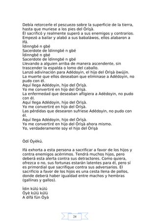 24
Debía retorcerle el pescuezo sobre la superficie de la tierra,
hasta que muriese a los pies del Òrìşà.
Él sacrificó y realmente superó a sus enemigos y contrarios.
Empezó a bailar y alabó a sus babaláwos, ellos alabaron a
Ifá.
Ìdinngbé n gbé
Sacerdote de Ìdinngbé n gbé
Ìdinngbé n gbé
Sacerdote de Ìdinngbé n gbé
Llevando a alguien arriba de manera ascendente, sin
trascender la espalda o lomo del caballo.
Lanzó adivinación para Adédoyin, el hijo del Òrìşà òwújin.
La muerte que ellos deseaban que eliminase a Adédoyin, no
pudo con él.
Aquí llega Adédoyin, hijo del Òrìşà.
Yo me convertiré en hijo del Òrìşà.
La enfermedad que deseaban afligiera a Adédoyin, no pudo
con él.
Aquí llega Adédoyin, hijo del Òrìşà.
Yo me convertiré en hijo del Òrìşà.
Las pérdidas que desearon sufriese Adédoyin, no pudo con
él.
Aquí llega Adédoyin, hijo del Òrìşà.
Yo me convertiré en hijo del Òrìşà ahora mismo.
Yo, verdaderamente soy el hijo del Òrìşà
Òdí Òyèkú.
Ifá exhorta a esta persona a sacrificar a favor de los hijos y
contra enemigos acérrimos. Tendrá muchos hijos, pero
deberá esta alerta contra sus detractores. Como quiera,
ofrezca o no, sus fortunas estarán latentes para él, pero sí
es primordial que sacrifique contra sus adversarios. El
sacrificio a favor de los hijos es una cesta llena de pollos,
donde deberá haber igualdad entre machos y hembras
(gallinas y gallos).
Ìdin kúlú kúlú
Òyè kúlú kúlú
A dífá fún Òyà
 