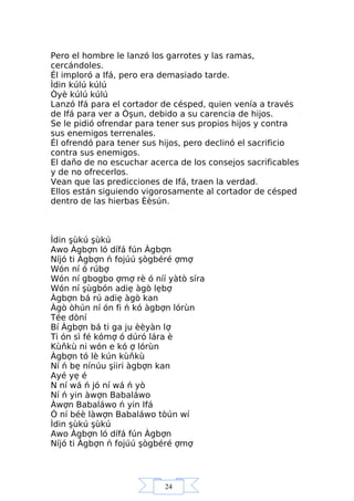 24
Pero el hombre le lanzó los garrotes y las ramas,
cercándoles.
Él imploró a Ifá, pero era demasiado tarde.
Ìdin kúlú kúlú
Òyè kúlú kúlú
Lanzó Ifá para el cortador de césped, quien venía a través
de Ifá para ver a Òşun, debido a su carencia de hijos.
Se le pidió ofrendar para tener sus propios hijos y contra
sus enemigos terrenales.
Él ofrendó para tener sus hijos, pero declinó el sacrificio
contra sus enemigos.
El daño de no escuchar acerca de los consejos sacrificables
y de no ofrecerlos.
Vean que las predicciones de Ifá, traen la verdad.
Ellos están siguiendo vigorosamente al cortador de césped
dentro de las hierbas Èèsún.
Ìdin şùkú şùkú
Awo Àgbợn ló dífá fún Àgbợn
Níjó ti Àgbợn ń fojúú şògbéré ợmợ
Wón ní ó rúbợ
Wón ní gbogbo ợmợ rè ó níí yàtò síra
Wón ní şùgbón adiẹ àgò lẹbợ
Àgbợn bá rú adiẹ àgò kan
Àgò òhún ní ón fi ń kó àgbợn lórùn
Tée dòní
Bí Àgbợn bá ti ga ju èèyàn lợ
Ti ón sì fé kómợ ó dúró lára è
Kùňkù ni wón e kó ợ lórùn
Àgbợn tó lè kún kùňkù
Ní ń bẹ nínúu şiiri àgbợn kan
Ayé yẹ é
N ní wá ń jó ní wá ń yò
Ní ń yin àwợn Babaláwo
Àwợn Babaláwo ń yin Ifá
Ó ní béè làwợn Babaláwo tòún wí
Ìdin şùkú şùkú
Awo Àgbợn ló dífá fún Àgbợn
Níjó ti Àgbợn ń fojúú şògbéré ợmợ
 