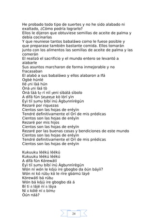 24
He probado todo tipo de suertes y no he sido alabado ni
exaltado, ¿Cómo podría lograrlo?
Ellos le dijeron que obtuviese semillas de aceite de palma y
debía cocinarlas
Y que reuniese tantos babaláwo como le fuese posible y
que preparase también bastante comida. Ellos tomarán
junto con los alimentos las semillas de aceite de palma y las
comerán
El realizó el sacrificio y el mundo entero se levantó a
alabarle
Sus asuntos marcharon de forma inmejorable y no
fracasaban
El alabó a sus babaláwo y ellos alabaron a Ifá
Ogbè húnlé
Ilé ẹni làá hún
Ònà ẹni làá tò
Ònà tàà tợ rí níí şeni sìbálá sìbolo
A dífá fún Şeşeeşe kò lórí yìn
Èyì tíí sợmợ bíbí inú Àgbợnnìrègún
Rezaré por riquezas
Cientos son las hojas de eréyìn
Tendré definitivamente el Orí de mis prédicas
Cientos son las hojas de eréyìn
Rezaré por mis hijos
Cientos son las hojas de eréyìn
Rezaré por las buenas cosas y bendiciones de este mundo
Cientos son las hojas de eréyìn
Tendré definitivamente el Orí de mis prédicas
Cientos son las hojas de eréyìn
Kukuuku léékú léékú
Kukuuku léékú léékú
A dífá fún Kórewátì
Èyì tíí sợmợ bíbí inú Àgbợnnìrègún
Wón ní wón le kójú ire gbogbo da òún báyìí?
Wón ni kó rúbợ kó le ríre gbámú láyé
Kórewátì bá rúbợ
Wón bá kójú ire gbogbo dà á
Bí ti ń lájé ní ń láya
Ní ń kólé ní ń bímợ
Òún náà?
 