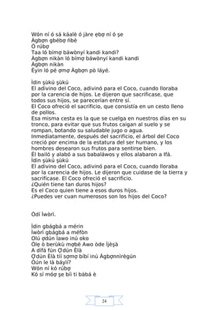 24
Wón ní ó sá káalè ó jàre ẹbợ ní ó şe
Àgbợn gbébợ ńbè
Ó rúbợ
Taa ló bímợ báwònyí kandi kandi?
Àgbợn nikàn ló bímợ báwònyí kandi kandi
Àgbợn nikàn
Èyin ló pé ợmợ Àgbợn pò láyé.
Ìdin şùkú şùkú
El adivino del Coco, adivinó para el Coco, cuando lloraba
por la carencia de hijos. Le dijeron que sacrificase, que
todos sus hijos, se parecerían entre sí.
El Coco ofreció el sacrificio, que consistía en un cesto lleno
de pollos.
Esa misma cesta es la que se cuelga en nuestros días en su
tronco, para evitar que sus frutos caigan al suelo y se
rompan, botando su saludable jugo o agua.
Inmediatamente, después del sacrificio, el árbol del Coco
creció por encima de la estatura del ser humano, y los
hombres desearon sus frutos para sentirse bien.
Él bailó y alabó a sus babaláwos y ellos alabaron a Ifá.
Ìdin şùkú şùkú
El adivino del Coco, adivinó para el Coco, cuando lloraba
por la carencia de hijos. Le dijeron que cuidase de la tierra y
sacrificase. El Coco ofreció el sacrificio.
¿Quién tiene tan duros hijos?
Es el Coco quien tiene a esos duros hijos.
¿Puedes ver cuan numerosos son los hijos del Coco?
Òdí Ìwòrì.
Ìdin gbágbá a mérin
Ìwòrì gbágbá a méfòn
Olú ợdún lawo inú oko
Òlẹ ò berùkù mợbè Awo òde Ìjèşà
A dífá fún Ợdún Èlà
Ợdún Èlà tíí sợmợ bíbí inú Àgbợnnìrègún
Òún le là báyìí?
Wón ní kó rúbợ
Kó sí móợ şe bíi ti bàbá è
 