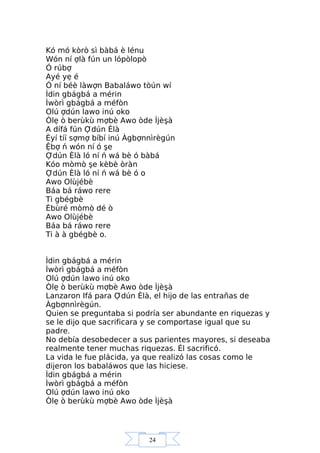 24
Kó mó kòrò sì bàbá è lénu
Wón ní ợlà fún un lópòlopò
Ó rúbợ
Ayé yẹ é
Ó ní béè làwợn Babaláwo tòún wí
Ìdin gbágbá a mérin
Ìwòrì gbágbá a méfòn
Olú ợdún lawo inú oko
Òlẹ ò berùkù mợbè Awo òde Ìjèşà
A dífá fún Ợdún Èlà
Èyí tíí sợmợ bíbí inú Àgbợnnìrègún
Ệbợ ń wón ní ó şe
Ợdún Èlà ló ní ń wá bè ó bàbá
Kóo mòmò şe kèbè òràn
Ợdún Èlà ló ní ń wá bè ó o
Awo Olùjébè
Báa bá ráwo rere
Ti gbégbè
Èbùré mòmò dé ò
Awo Olùjébè
Báa bá ráwo rere
Ti à à gbégbè o.
Ìdin gbágbá a mérin
Ìwòrì gbágbá a méfòn
Olú ợdún lawo inú oko
Òlẹ ò berùkù mợbè Awo òde Ìjèşà
Lanzaron Ifá para Ợdún Èlà, el hijo de las entrañas de
Àgbợnnìrègún.
Quien se preguntaba si podría ser abundante en riquezas y
se le dijo que sacrificara y se comportase igual que su
padre.
No debía desobedecer a sus parientes mayores, si deseaba
realmente tener muchas riquezas. Él sacrificó.
La vida le fue plácida, ya que realizó las cosas como le
dijeron los babaláwos que las hiciese.
Ìdin gbágbá a mérin
Ìwòrì gbágbá a méfòn
Olú ợdún lawo inú oko
Òlẹ ò berùkù mợbè Awo òde Ìjèşà
 