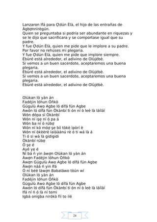 24
Lanzaron Ifá para Ợdún Èlà, el hijo de las entrañas de
Àgbợnnìrègún.
Quien se preguntaba si podría ser abundante en riquezas y
se le dijo que sacrificara y se comportase igual que su
padre.
Y fue Ợdún Èlà, quien me pide que le implore a su padre.
Por favor no rehúses mi plegaria.
Y fue Ợdún Èlà, quien me pide que implore siempre.
Èbùré está alrededor, el adivino de Olùjébè.
Si vemos a un buen sacerdote, aceptaremos una buena
plegaria.
Èbùré está alrededor, el adivino de Olùjébè.
Si vemos a un buen sacerdote, aceptaremos una buena
plegaria.
Èbùré está alrededor, el adivino de Olùjébè.
Olúkan ló yàn án
Fadéjin lóhun Òňkò
Gúgulù Awo Agbe ló dífá fún Agbe
Awón ló dífá fún Òkànbí ti ón ní ò leè là láíláí
Wón dópa sí Òkànbí
Wón ní işẹ ní ó pa á
Wón ba ní ó rúbợ
Wón ní kó móợ şe bíi tòkè ìpòrí è
Wón ní òkèèrè laláàánú rè ó ti wá là á
Ti ó si wá là gidigidi
Òkànbí rúbợ
Ó şe é
Ayé yẹ é
Ní bá ń yin àwợn Olúkan ló yàn án
Àwợn Fadéjin lóhun Òňkò
Àwợn Gúgulù Awo Agbe ló dífá fún Agbe
Àwợn náà ń yin Ifá
Ó ní béè làwợn Babaláwo tòún wí
Olúkan ló yàn án
Fadéjin lóhun Òňkò
Gúgulù Awo Agbe ló dífá fún Agbe
Awón ló dífá fún Òkànbí ti ón ní ò leè là láíláí
Ifá ní ń ó là ní temi
Igbá onígba nirókò fíí to ilé
 