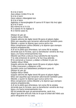 24
N ó là ní temi
Awo aláwo nirókò fíí to ilé
N ó là ní temi
Osùn olósùn nÌbàrigbòó kùn
N ó là ní temi
Àgbikígi ní Karanjángbón fíí sanra tíí fíí dẹni ńlá ńnú igbó
N ó là ní temi
Èlà mòmò ló ní ń ó là
N ó sawoò mi là nígbàyí ò
N ó mòmò sawo là.
Olúkan ló yàn án
Fadéjin lóhun Òňkò
Gúgulù adivino de Agbe lanzó Ifá para el pájaro Agbe.
Ellos son aquellos que lanzaron adivinación también para
Òkànbí, a quien le dijeron que nunca sería rico.
Ellos conspiraron contra Òkànbí y le dijeron que siempre
estaría empobrecido.
A él se le pidió que ofrendase, tal como Ifá le estaba
diciendo que lo hiciese, que su benefactor vendría de muy
lejos y le haría inmensamente rico.
Òkànbí sacrificó y estuvo muy satisfecho de hacerlo.
Y la vida entonces le sonrió y le fue muy plácida.
Él le comenzó a invocar y alabar a Olúkan ló yàn án
Fadéjin lóhun Òňkò
Gúgulù adivino de Agbe lanzó Ifá para el pájaro Agbe.
Y ellos invocaron y alabaron a Ifá.
Sucedió como sus babaláwos predijeron para él.
Olúkan ló yàn án
Fadéjin lóhun Òňkò
Gúgulù adivino de Agbe lanzó Ifá para el pájaro Agbe.
Ellos son aquellos que lanzaron adivinación también para
Òkànbí, a quien le dijeron que nunca sería rico.
Ellos conspiraron contra Òkànbí y le dijeron que siempre
estaría empobrecido.
A él se le pidió que ofrendase, tal como Ifá le estaba
diciendo que lo hiciese, que su benefactor vendría de muy
lejos y le haría inmensamente rico.
Ifá ha predecido que yo personalmente, seré rico.
Algún que otro artículo más es lo que el árbol del Ìrókò usa
para refugiarse en su casa.
 