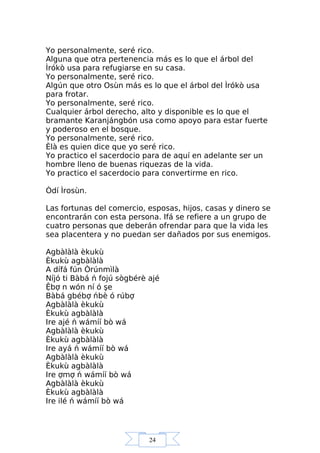 24
Yo personalmente, seré rico.
Alguna que otra pertenencia más es lo que el árbol del
Ìrókò usa para refugiarse en su casa.
Yo personalmente, seré rico.
Algún que otro Osùn más es lo que el árbol del Ìrókò usa
para frotar.
Yo personalmente, seré rico.
Cualquier árbol derecho, alto y disponible es lo que el
bramante Karanjángbón usa como apoyo para estar fuerte
y poderoso en el bosque.
Yo personalmente, seré rico.
Èlà es quien dice que yo seré rico.
Yo practico el sacerdocio para de aquí en adelante ser un
hombre lleno de buenas riquezas de la vida.
Yo practico el sacerdocio para convertirme en rico.
Òdí Ìrosùn.
Las fortunas del comercio, esposas, hijos, casas y dinero se
encontrarán con esta persona. Ifá se refiere a un grupo de
cuatro personas que deberán ofrendar para que la vida les
sea placentera y no puedan ser dañados por sus enemigos.
Agbàlàlà èkukù
Èkukù agbàlàlà
A dífá fún Òrúnmìlà
Níjó ti Bàbá ń fojú sògbérè ajé
Ệbợ n wón ní ó şe
Bàbá gbébợ ńbè ó rúbợ
Agbàlàlà èkukù
Èkukù agbàlàlà
Ire ajé ń wámíí bò wá
Agbàlàlà èkukù
Èkukù agbàlàlà
Ire ayá ń wámíí bò wá
Agbàlàlà èkukù
Èkukù agbàlàlà
Ire ợmợ ń wámíí bò wá
Agbàlàlà èkukù
Èkukù agbàlàlà
Ire ilé ń wámíí bò wá
 