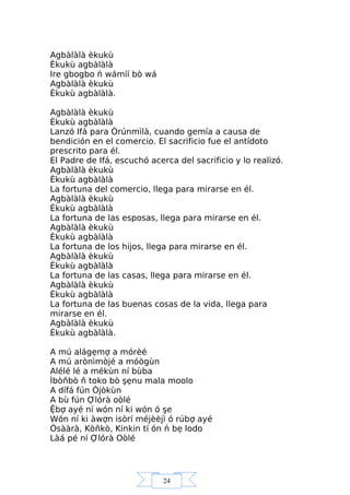 24
Agbàlàlà èkukù
Èkukù agbàlàlà
Ire gbogbo ń wámíí bò wá
Agbàlàlà èkukù
Èkukù agbàlàlà.
Agbàlàlà èkukù
Èkukù agbàlàlà
Lanzó Ifá para Òrúnmìlà, cuando gemía a causa de
bendición en el comercio. El sacrificio fue el antídoto
prescrito para él.
El Padre de Ifá, escuchó acerca del sacrificio y lo realizó.
Agbàlàlà èkukù
Èkukù agbàlàlà
La fortuna del comercio, llega para mirarse en él.
Agbàlàlà èkukù
Èkukù agbàlàlà
La fortuna de las esposas, llega para mirarse en él.
Agbàlàlà èkukù
Èkukù agbàlàlà
La fortuna de los hijos, llega para mirarse en él.
Agbàlàlà èkukù
Èkukù agbàlàlà
La fortuna de las casas, llega para mirarse en él.
Agbàlàlà èkukù
Èkukù agbàlàlà
La fortuna de las buenas cosas de la vida, llega para
mirarse en él.
Agbàlàlà èkukù
Èkukù agbàlàlà.
A mú alágẹmợ a mórèé
A mú arònìmòjé a móògùn
Alélé lé a mékùn ní bùba
Ìbòňbò ň toko bò şẹnu mala moolo
A dífá fún Òjòkùn
A bù fún Ợlórà oòlé
Ệbợ ayé ní wón ní ki wón ó şe
Wón ní ki àwợn isòrí méjèèjì ó rúbợ ayé
Òsààrà, Kòňkò, Kinkin tí ón ń bẹ lodo
Làá pé ní Ợlórà Oòlé
 