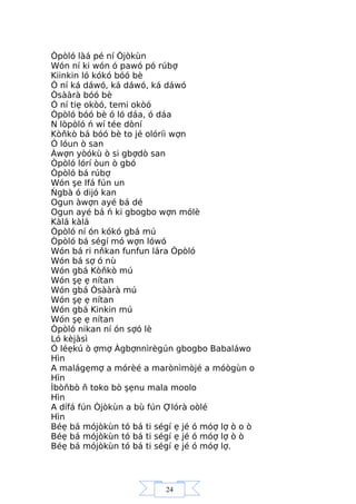 24
Òpòló làá pé ní Òjòkùn
Wón ní ki wón ó pawó pó rúbợ
Kiinkin ló kókó bóó bè
Ó ní ká dáwó, ká dáwó, ká dáwó
Òsààrà bóó bè
Ó ní tiẹ okòó, temi okòó
Òpòló bóó bè ó ló dáa, ó dáa
N lòpòló ń wí tée dòní
Kòňkò bá bóó bè to jé olóríi wợn
Ó lóun ò san
Àwợn yòókù ò si gbợdò san
Òpòló lórí òun ò gbó
Òpòló bá rúbợ
Wón şe Ifá fún un
Ńgbà ó dijó kan
Ogun àwợn ayé bá dé
Ogun ayé bá ń ki gbogbo wợn mólè
Kàlá kàlá
Òpòló ní ón kókó gbá mú
Òpòló bá ségí mó wợn lówó
Wón bá ri nňkan funfun lára Òpòló
Wón bá sợ ó nù
Wón gbá Kòňkò mú
Wón şẹ ẹ nítan
Wón gbá Òsààrà mú
Wón şẹ ẹ nítan
Wón gbá Kinkin mú
Wón şẹ ẹ nítan
Òpòló nikan ní ón sợó lè
Ló kèjàsì
Ó léẹkú ò ợmợ Àgbợnnìrègún gbogbo Babaláwo
Hìn
A malágẹmợ a mórèé a marònìmòjé a móògùn o
Hìn
Ìbòňbò ň toko bò şẹnu mala moolo
Hìn
A dífá fún Òjòkùn a bù fún Ợlórà oòlé
Hìn
Béẹ bá mójòkùn tó bá ti ségí ẹ jé ó móợ lợ ò o ò
Béẹ bá mójòkùn tó bá ti ségí ẹ jé ó móợ lợ ò ò
Béẹ bá mójòkùn tó bá ti ségí ẹ jé ó móợ lợ.
 