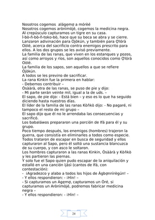 24
Nosotros cogemos alágẹmợ a mórèé
Nosotros cogemos arònìmòjé, cogemos la medicina negra.
Al crepúsculo capturamos un tigre en su casa.
Ì-bò-ň-bò-ň-toko-bò, hace que su boca se abra y se cierre.
Lanzaron adivinación para Òjòkún, y también para Ợlórà
Oòlé, acerca del sacrificio contra enemigos prescrito para
ellos. A los dos grupos se les avisó previamente.
La familia de las ranas, que viven en los estanques y pozos,
así como arroyos y ríos, son aquellos conocidos como Ợlórà
Oòlé.
La familia de los sapos, son aquellos a que se refiere
Òjòkún.
A todos se les previno de sacrificar.
La rana Kinkin fue la primera en hablar:
- Debemos contribuir –
Òsààrà, otra de las ranas, se puso de pie y dijo:
- Mi parte serán veinte mil, igual a la de uds. –
El sapo, de pie dijo: - Está bien – y eso es lo que ha seguido
diciendo hasta nuestros días.
El líder de la familia de las ranas Kòňkò dijo: - No pagaré, ni
tampoco el resto de mi grupo –
El sapo dijo que él no le arrendaba las consecuencias y
sacrificó.
Los babaláwos prepararon una porción de Ifá para él y su
grupo.
Poco tiempo después, los enemigos (hombres) trajeron la
guerra, que consistía en eliminarles a todos como especie.
Todos trataron de escapar en busca de seguridad y ellos
capturaron al Sapo, pero él soltó una sustancia blancuzca
de su cuerpo, y con asco le soltaron.
Los hombres capturaron a las ranas Kinkin, Òsààrà y Kòňkò
y les partieron las piernas.
Y solo fue el Sapo quien pudo escapar de la aniquilación y
estalló en una canción ìjàsì (cantos de Ifá, con
contestación):
- ¡Agradezco y alabo a todos los hijos de Àgbợnnìrègún! –
- Y ellos respondieron: - ¡Hìn! –
- Si capturamos un Agẹmợ, capturamos un Òré, si
capturamos un Arònìmòjé, podremos fabricar medicina
negra –
- Y ellos respondieron: - ¡Hìn! –
 