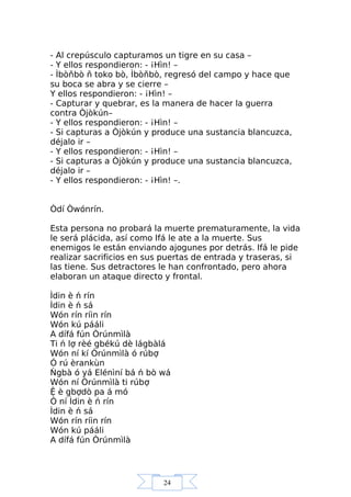 24
- Al crepúsculo capturamos un tigre en su casa –
- Y ellos respondieron: - ¡Hìn! –
- Ìbòňbò ň toko bò, Ìbòňbò, regresó del campo y hace que
su boca se abra y se cierre –
Y ellos respondieron: - ¡Hìn! –
- Capturar y quebrar, es la manera de hacer la guerra
contra Òjòkún–
- Y ellos respondieron: - ¡Hìn! –
- Si capturas a Òjòkún y produce una sustancia blancuzca,
déjalo ir –
- Y ellos respondieron: - ¡Hìn! –
- Si capturas a Òjòkún y produce una sustancia blancuzca,
déjalo ir –
- Y ellos respondieron: - ¡Hìn! –.
Òdí Òwónrín.
Esta persona no probará la muerte prematuramente, la vida
le será plácida, así como Ifá le ate a la muerte. Sus
enemigos le están enviando ajogunes por detrás. Ifá le pide
realizar sacrificios en sus puertas de entrada y traseras, si
las tiene. Sus detractores le han confrontado, pero ahora
elaboran un ataque directo y frontal.
Ìdin è ń rín
Ìdin è ń sá
Wón rín ríin rín
Wón kú pááli
A dífá fún Òrúnmìlà
Ti ń lợ rèé gbékú dè lágbàlá
Wón ní kí Òrúnmìlà ó rúbợ
Ó rú èrankùn
Ńgbà ó yá Elénìní bá ń bò wá
Wón ní Òrúnmìlà ti rúbợ
Ệ è gbợdò pa á mó
Ó ní Ìdin è ń rín
Ìdin è ń sá
Wón rín ríin rín
Wón kú pááli
A dífá fún Òrúnmìlà
 