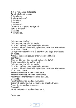 24
Ti ń lợ rèé gbékú dè lágbàlá
Àwá ti gbékú dè lágbàlá
A ti múkú so
A ò bá wợn kú mó
A ti múkú so
Èlààsòdè
A ti múkú so
Òrúnmìlà ló ti gbékú dè lágbàlá
Bàbá ti múkú so
Èlààsòdè
A ti múkú so.
¿Ìdin, de qué te ríes?
¿Ìdin, de qué te estás burlando?
Ellos ríen y ríen y mueren completamente.
Lanzaron Ifá para Òrúnmìlà, que venía para atar a la muerte
en el patio trasero.
Le dijeron que sacrificase. Él sacrificó una soga entrelazada
en nudos.
Al llegar sus enemigos, se enteraron que él había
sacrificado.
Ellos les dijeron: - ¡Ya no podrán hacerle daño! –
Él dijo que: ¿Ìdin, de qué te ríes?
¿Ìdin, de qué te estás burlando?
Ellos ríen y ríen y mueren completamente.
Lanzaron Ifá para Òrúnmìlà, que venía para atar a la muerte
en el patio trasero.
Nosotros tenemos atada a la muerte.
Nosotros tenemos limitada a la muerte.
Nosotros no moriremos con ellos otra vez.
Èlààsòdè.
Nosotros tenemos atada a la muerte.
Òrúnmìlà has limitado a la muerte en el patio trasero.
Padre tienes atada a la muerte.
Èlààsòdè.
Nosotros tenemos atada a la muerte.
Òdí Òbàrà.
 